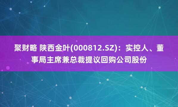聚财略 陕西金叶(000812.SZ)：实控人、董事局主席兼总裁提议回购公司股份