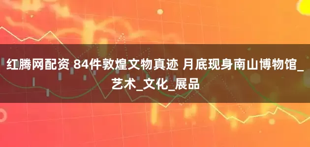 红腾网配资 84件敦煌文物真迹 月底现身南山博物馆_艺术_文化_展品