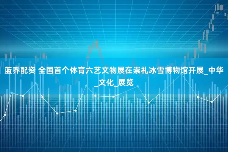 蓝乔配资 全国首个体育六艺文物展在崇礼冰雪博物馆开展_中华_文化_展览