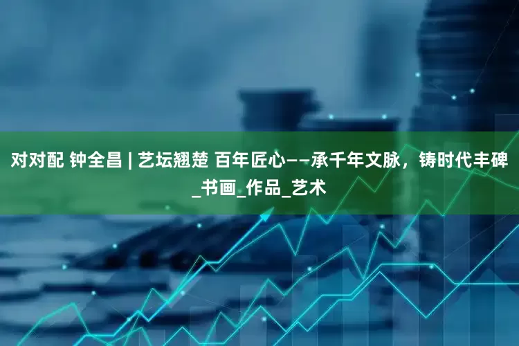 对对配 钟全昌 | 艺坛翘楚 百年匠心——承千年文脉，铸时代丰碑_书画_作品_艺术
