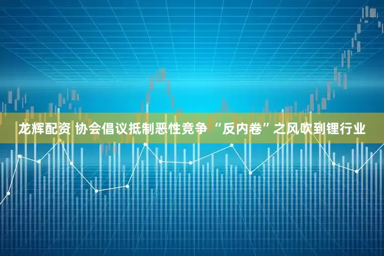 龙辉配资 协会倡议抵制恶性竞争 “反内卷”之风吹到锂行业
