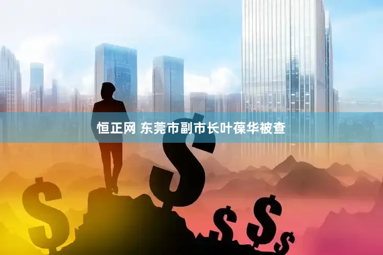 恒正网 东莞市副市长叶葆华被查
