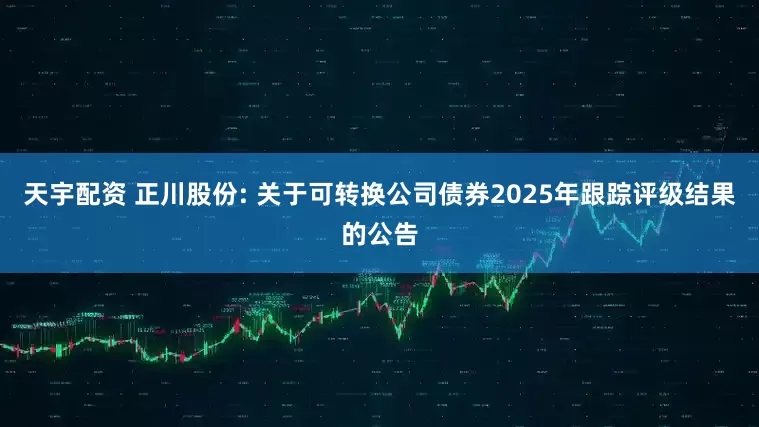 天宇配资 正川股份: 关于可转换公司债券2025年跟踪评级结果的公告