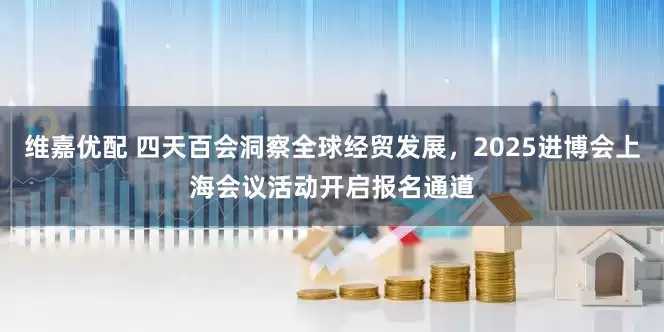 维嘉优配 四天百会洞察全球经贸发展，2025进博会上海会议活动开启报名通道