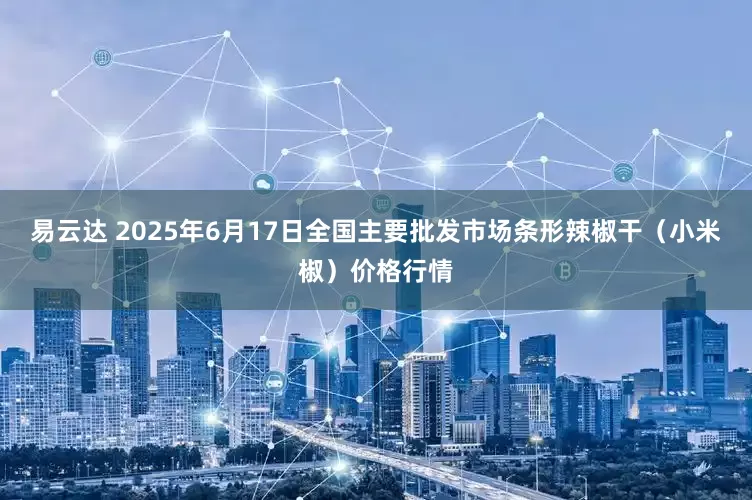易云达 2025年6月17日全国主要批发市场条形辣椒干（小米椒）价格行情
