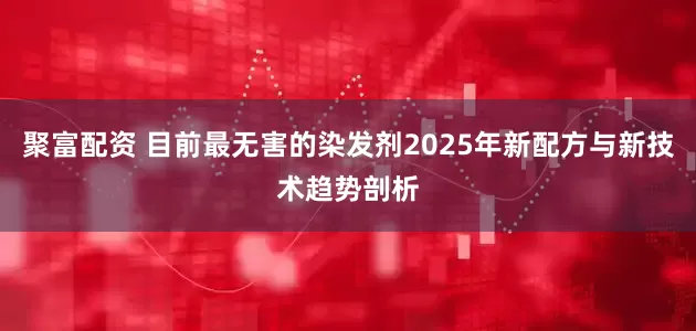 聚富配资 目前最无害的染发剂2025年新配方与新技术趋势剖析